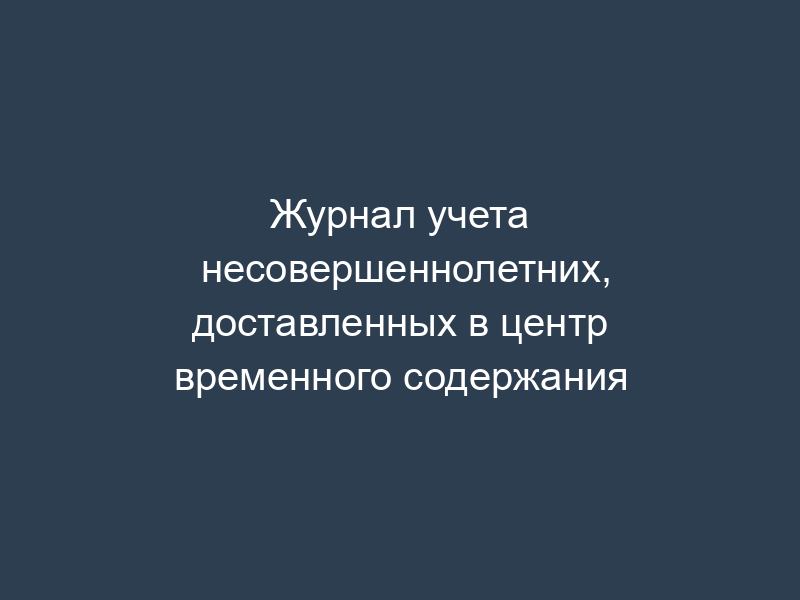 Журнал учета несовершеннолетних, доставленных в центр временного содержания