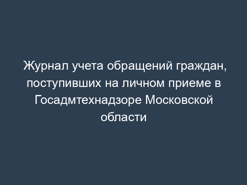 Журнал учета обращений граждан, поступивших на личном приеме в Госадмтехнадзоре Московской области