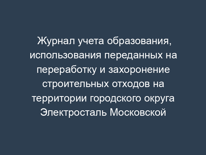 Журнал учета образования, использования переданных на переработку и захоронение строительных отходов на территории городского округа Электросталь Московской области
