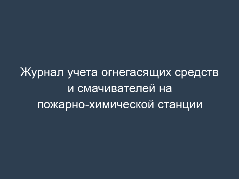 Журнал учета огнегасящих средств и смачивателей на пожарно-химической станции