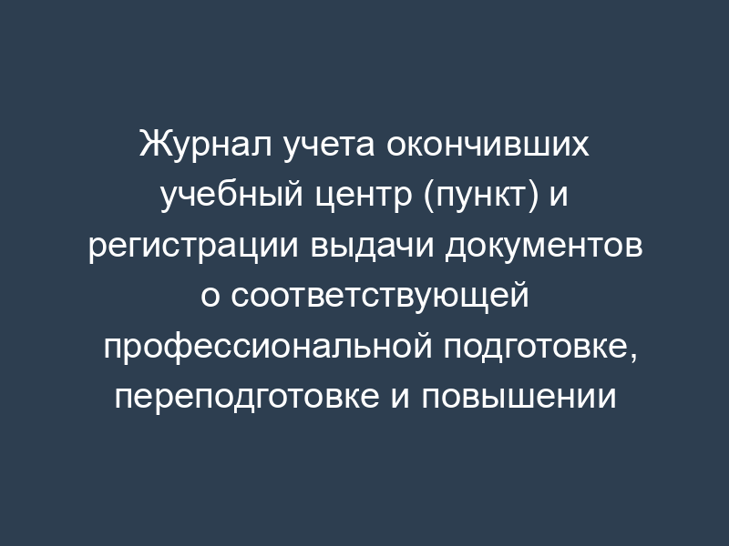 Журнал учета окончивших учебный центр (пункт) и регистрации выдачи документов о соответствующей профессиональной подготовке, переподготовке и повышении квалификации территориального органа уголовно-исполнительной системы