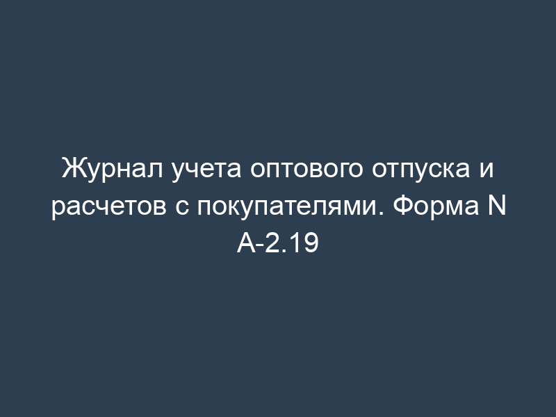 Журнал учета оптового отпуска и расчетов с покупателями. Форма N А-2.19