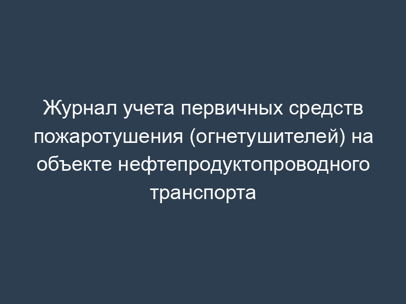 Журнал учета первичных средств пожаротушения (огнетушителей) на объекте нефтепродуктопроводного транспорта