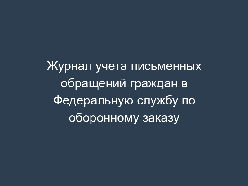 Журнал учета письменных обращений граждан в Федеральную службу по оборонному заказу