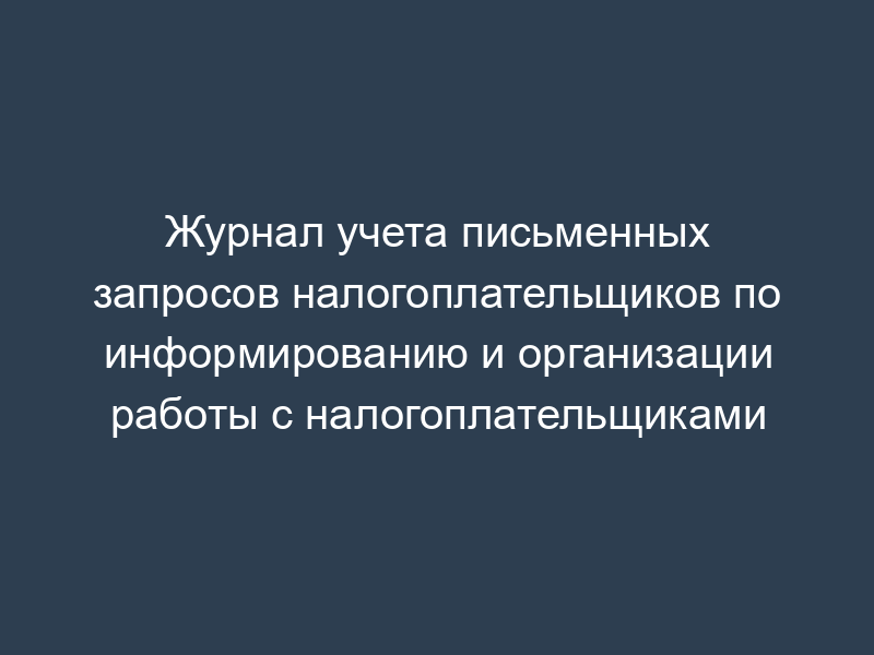 Журнал учета письменных запросов налогоплательщиков по информированию и организации работы с налогоплательщиками
