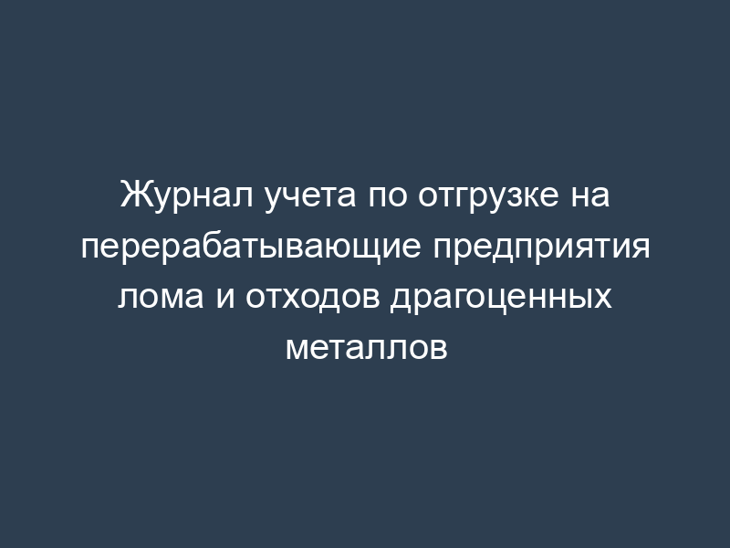 Журнал учета по отгрузке на перерабатывающие предприятия лома и отходов драгоценных металлов