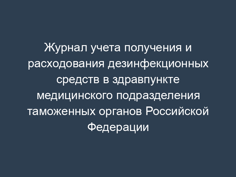 Журнал учета получения и расходования дезинфекционных средств в здравпункте медицинского подразделения таможенных органов Российской Федерации
