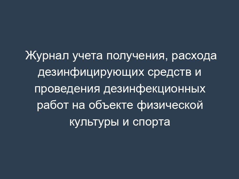 Журнал учета получения, расхода дезинфицирующих средств и проведения дезинфекционных работ на объекте физической культуры и спорта