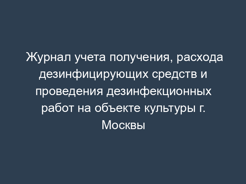 Журнал учета получения, расхода дезинфицирующих средств и проведения дезинфекционных работ на объекте культуры г. Москвы