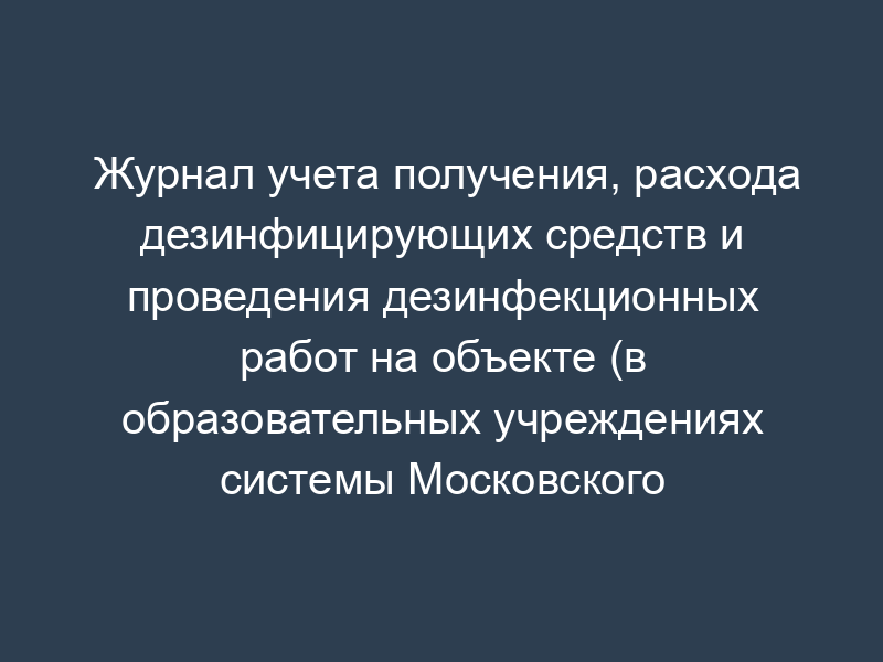 Журнал учета получения, расхода дезинфицирующих средств и проведения дезинфекционных работ на объекте (в образовательных учреждениях системы Московского комитета образования)