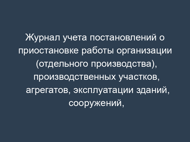 Журнал учета постановлений о приостановке работы организации (отдельного производства), производственных участков, агрегатов, эксплуатации зданий, сооружений, помещений, проведения отдельного вида работ