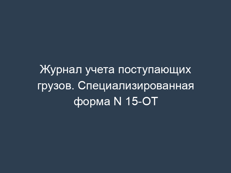 Журнал учета поступающих грузов. Специализированная форма N 15-ОТ