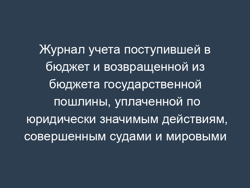 Журнал учета поступившей в бюджет и возвращенной из бюджета государственной пошлины, уплаченной по юридически значимым действиям, совершенным судами и мировыми судьями