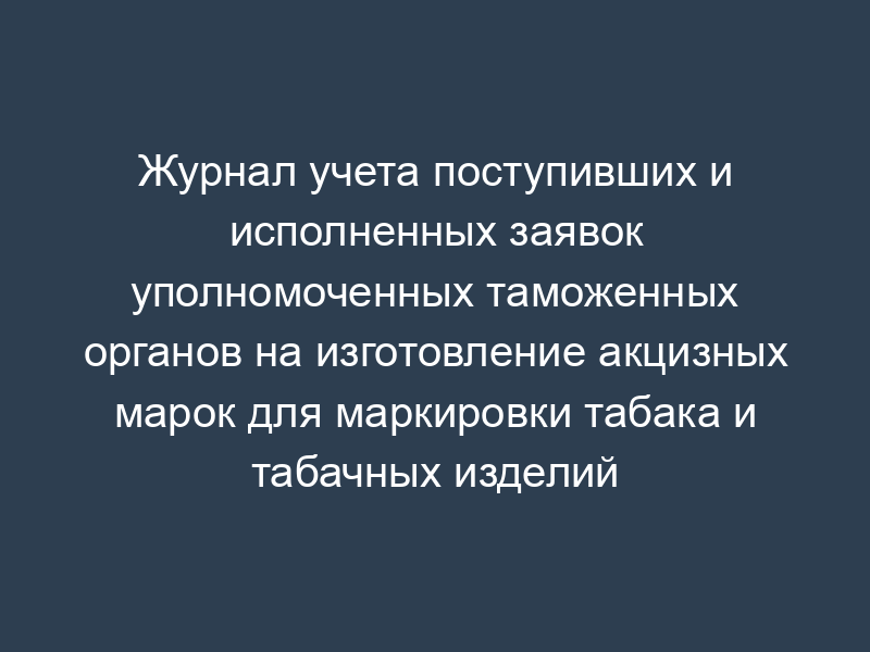 Журнал учета поступивших и исполненных заявок уполномоченных таможенных органов на изготовление акцизных марок для маркировки табака и табачных изделий