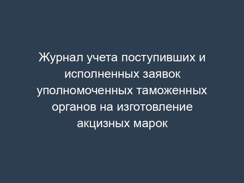 Журнал учета поступивших и исполненных заявок уполномоченных таможенных органов на изготовление акцизных марок