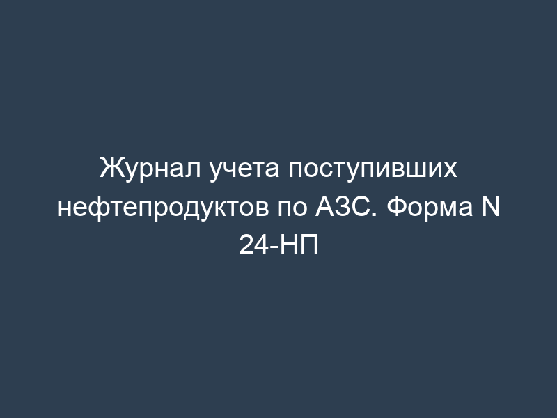 Журнал учета поступивших нефтепродуктов по АЗС. Форма N 24-НП