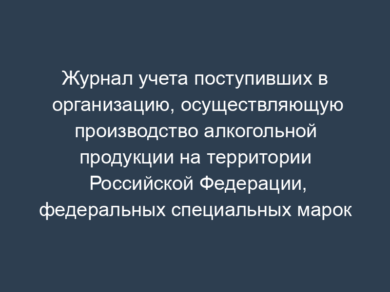 Журнал учета поступивших в организацию, осуществляющую производство алкогольной продукции на территории Российской Федерации, федеральных специальных марок