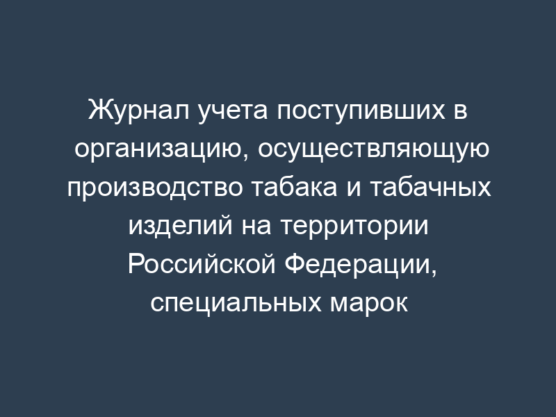 Журнал учета поступивших в организацию, осуществляющую производство табака и табачных изделий на территории Российской Федерации, специальных марок