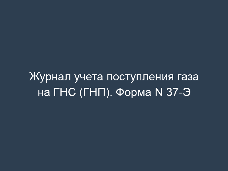 Журнал учета поступления газа на ГНС (ГНП). Форма N 37-Э