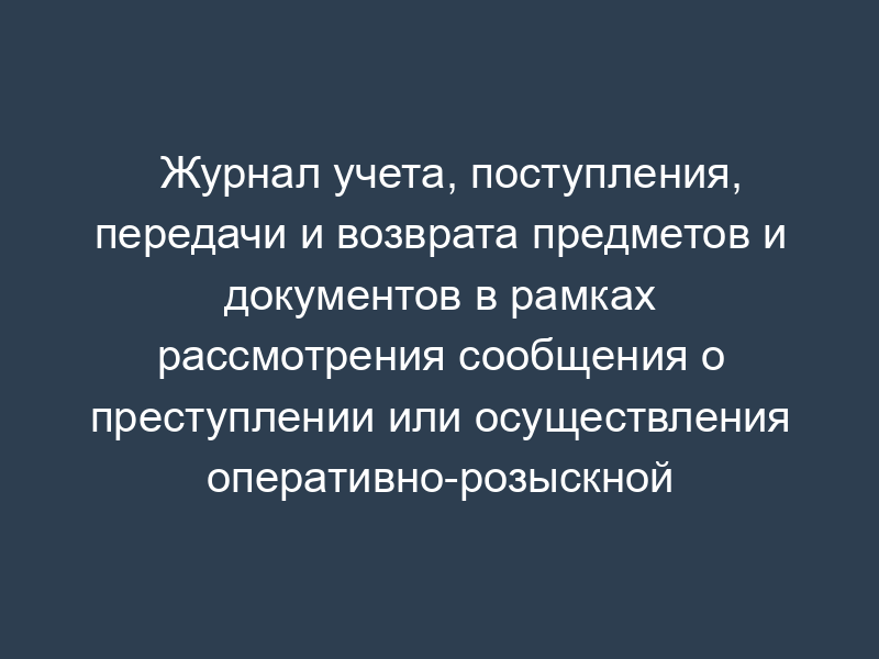 Журнал учета, поступления, передачи и возврата предметов и документов в рамках рассмотрения сообщения о преступлении или осуществления оперативно-розыскной деятельности