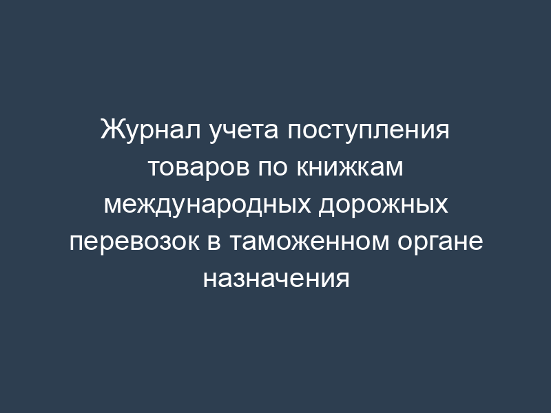 Журнал учета поступления товаров по книжкам международных дорожных перевозок в таможенном органе назначения