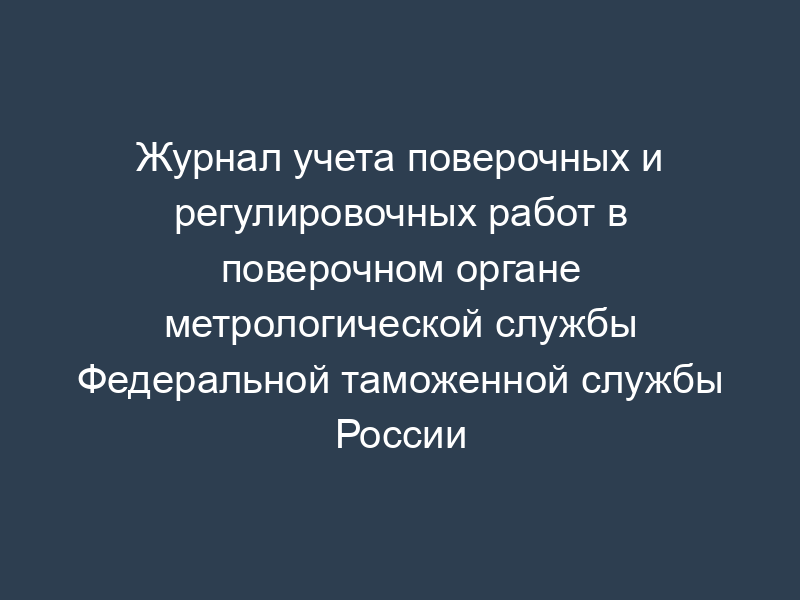 Журнал учета поверочных и регулировочных работ в поверочном органе метрологической службы Федеральной таможенной службы России