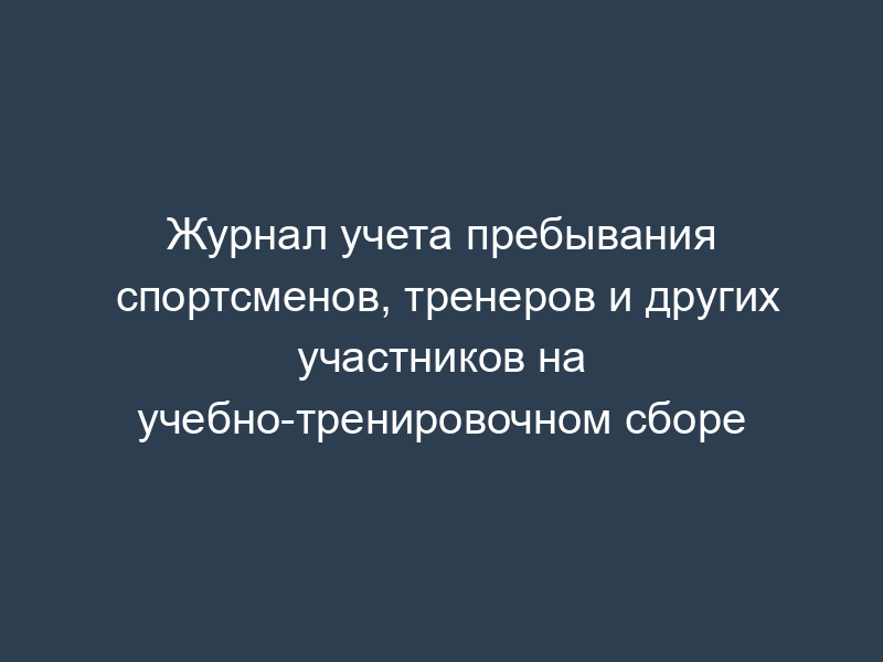 Журнал учета пребывания спортсменов, тренеров и других участников на учебно-тренировочном сборе