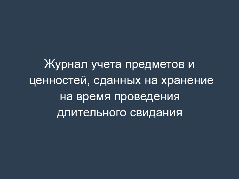 Журнал учета предметов и ценностей, сданных на хранение на время проведения длительного свидания