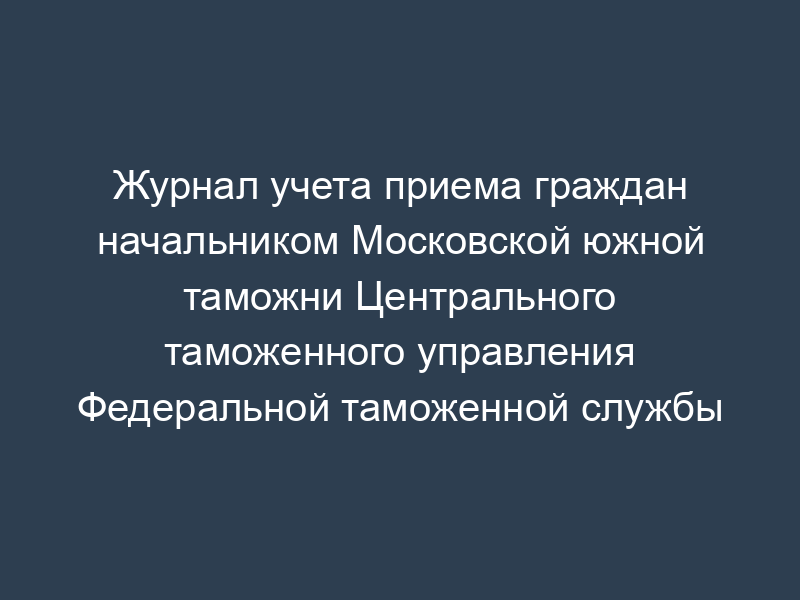 Журнал учета приема граждан начальником Московской южной таможни Центрального таможенного управления Федеральной таможенной службы