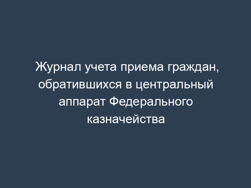 Журнал учета приема граждан, обратившихся в центральный аппарат Федерального казначейства