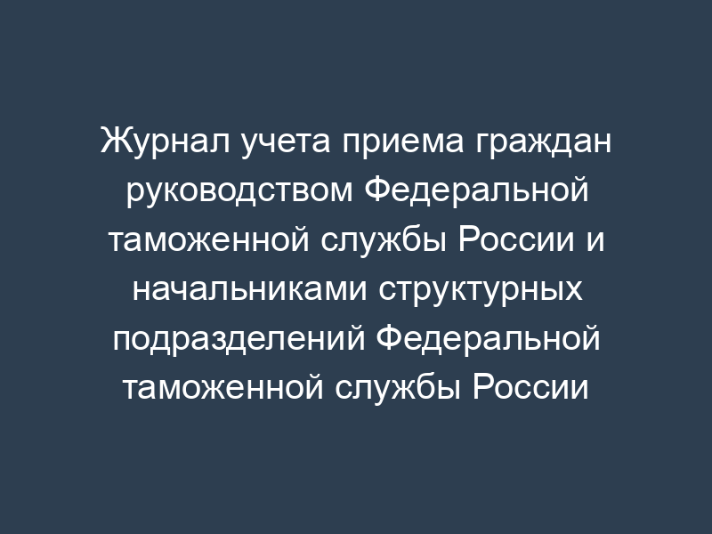 Журнал учета приема граждан руководством Федеральной таможенной службы России и начальниками структурных подразделений Федеральной таможенной службы России
