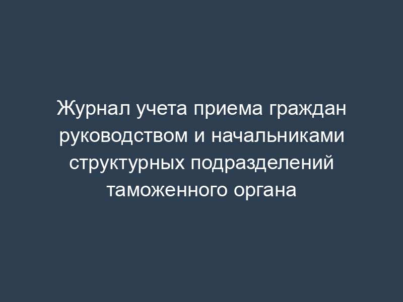 Журнал учета приема граждан руководством и начальниками структурных подразделений таможенного органа