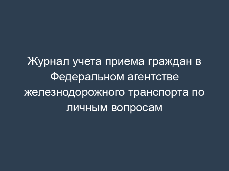 Журнал учета приема граждан в Федеральном агентстве железнодорожного транспорта по личным вопросам