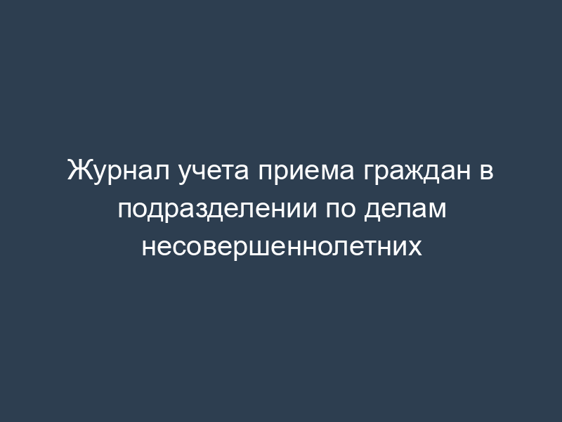 Журнал учета приема граждан в подразделении по делам несовершеннолетних