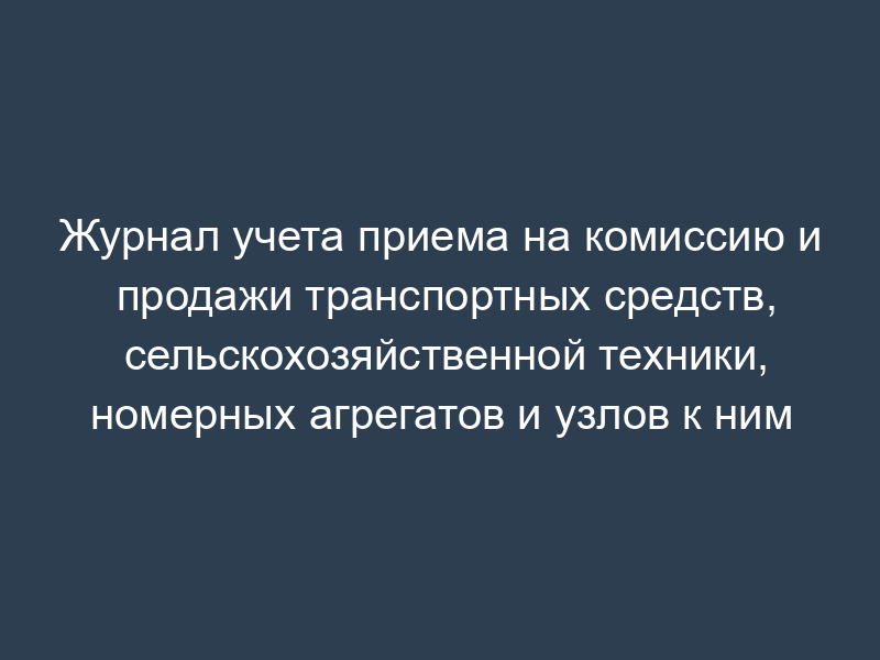 Журнал учета приема на комиссию и продажи транспортных средств, сельскохозяйственной техники, номерных агрегатов и узлов к ним