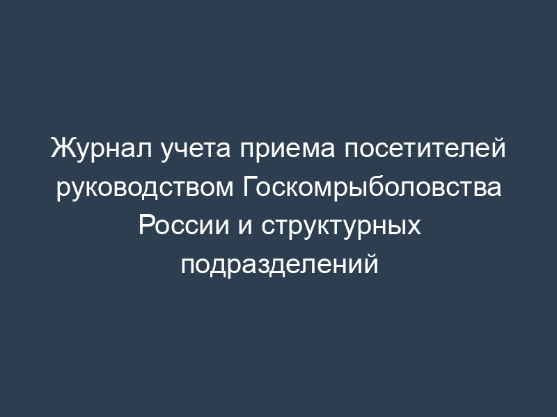 Журнал учета приема посетителей руководством Госкомрыболовства России и структурных подразделений