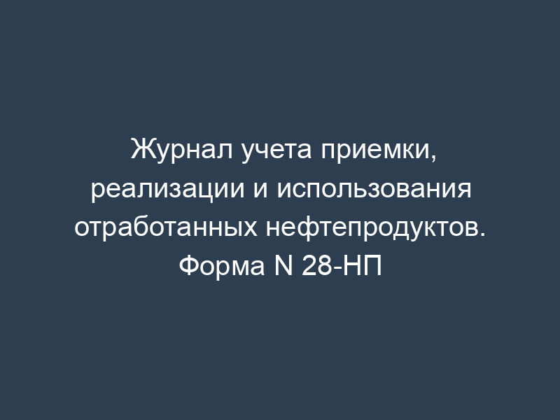 Журнал учета приемки, реализации и использования отработанных нефтепродуктов. Форма N 28-НП