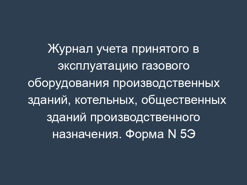 Журнал учета принятого в эксплуатацию газового оборудования производственных зданий, котельных, общественных зданий производственного назначения. Форма N 5Э