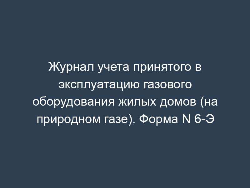 Журнал учета принятого в эксплуатацию газового оборудования жилых домов (на природном газе). Форма N 6-Э