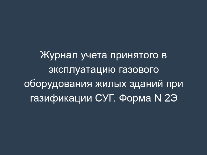 Журнал учета принятого в эксплуатацию газового оборудования жилых зданий при газификации СУГ. Форма N 2Э