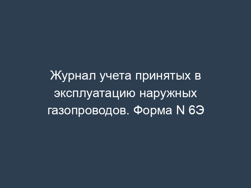 Журнал учета принятых в эксплуатацию наружных газопроводов. Форма N 6Э