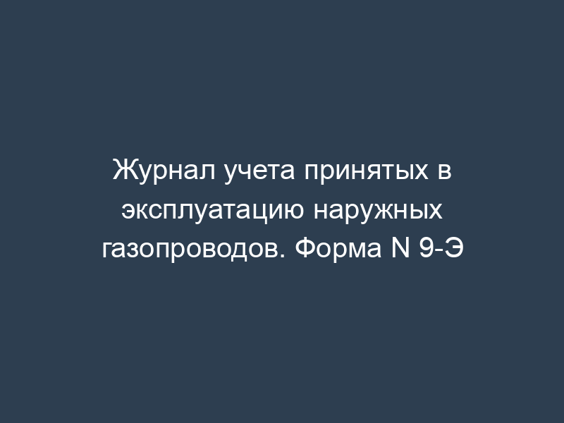 Журнал учета принятых в эксплуатацию наружных газопроводов. Форма N 9-Э