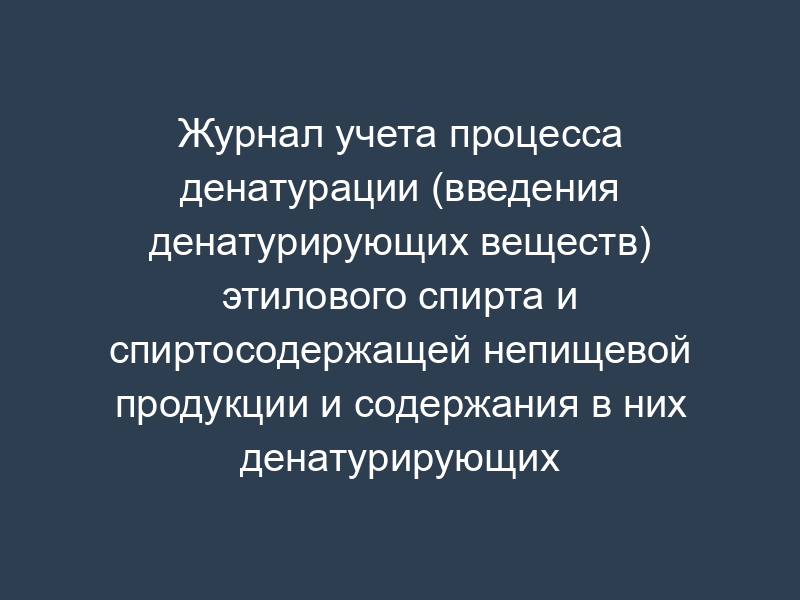 Журнал учета процесса денатурации (введения денатурирующих веществ) этилового спирта и спиртосодержащей непищевой продукции и содержания в них денатурирующих веществ