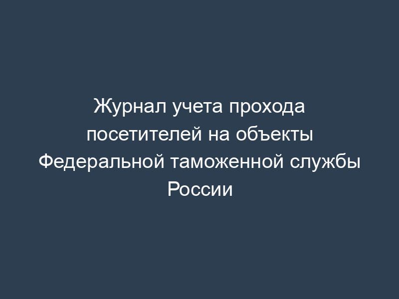 Журнал учета прохода посетителей на объекты Федеральной таможенной службы России