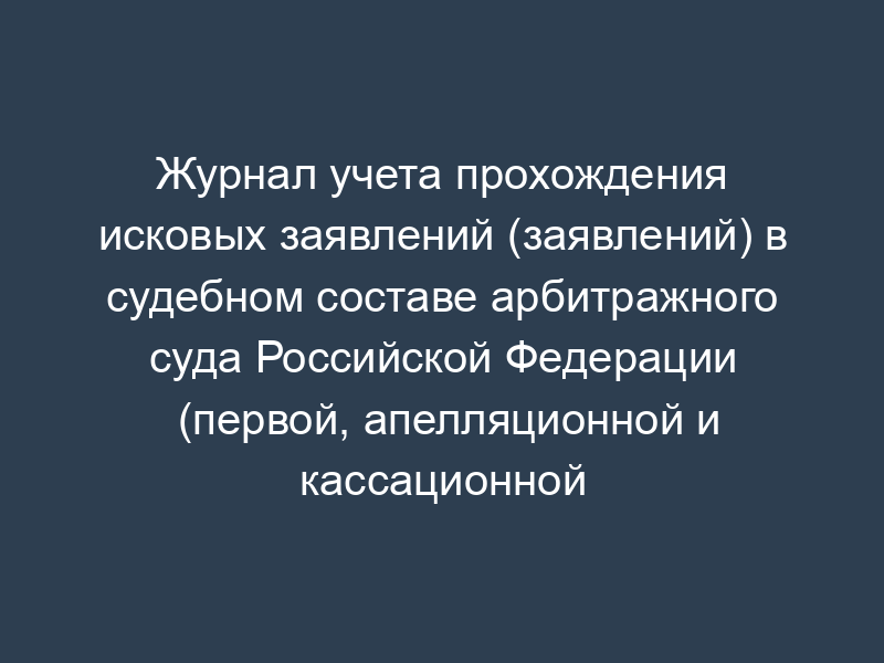 Журнал учета прохождения исковых заявлений (заявлений) в судебном составе арбитражного суда Российской Федерации (первой, апелляционной и кассационной инстанциях)