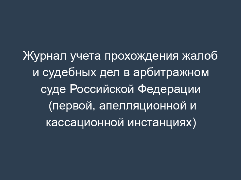 Журнал учета прохождения жалоб и судебных дел в арбитражном суде Российской Федерации (первой, апелляционной и кассационной инстанциях)