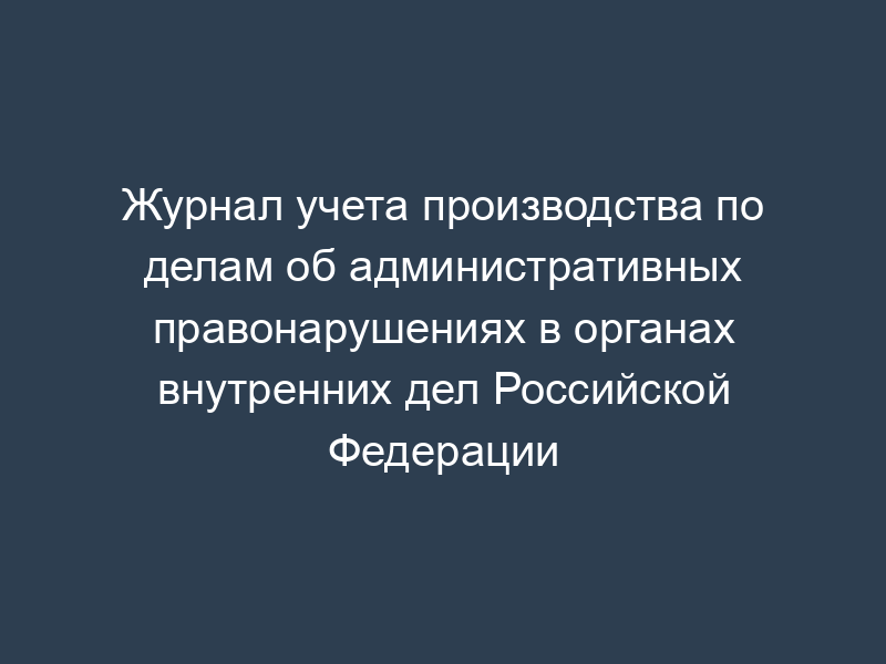 Журнал учета производства по делам об административных правонарушениях в органах внутренних дел Российской Федерации