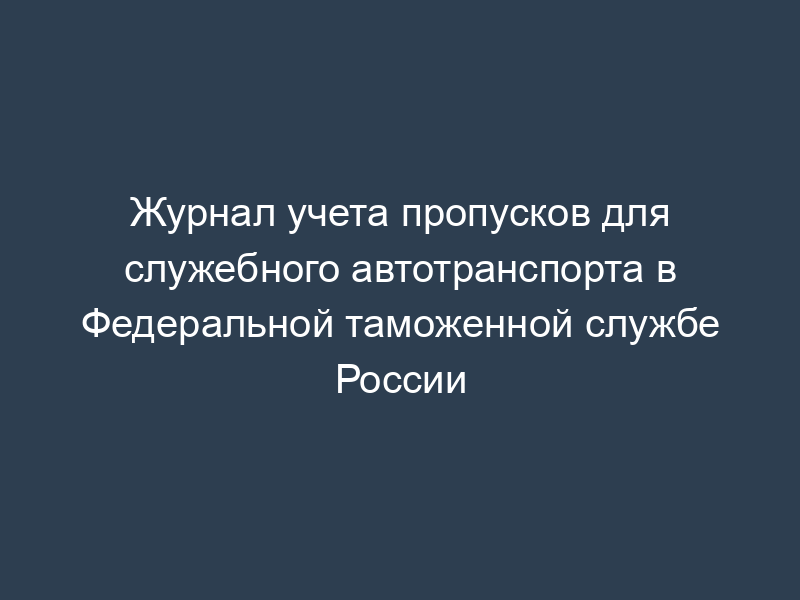 Журнал учета пропусков для служебного автотранспорта в Федеральной таможенной службе России