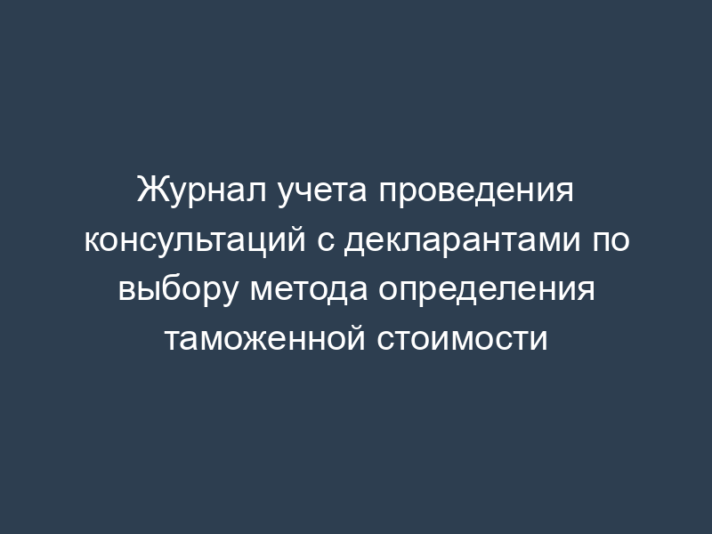 Журнал учета проведения консультаций с декларантами по выбору метода определения таможенной стоимости