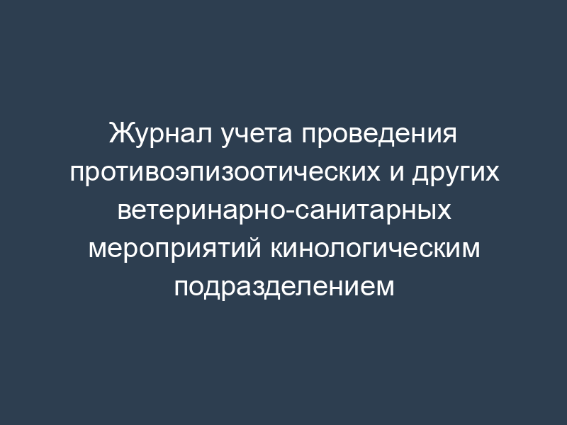 Журнал учета проведения противоэпизоотических и других ветеринарно-санитарных мероприятий кинологическим подразделением